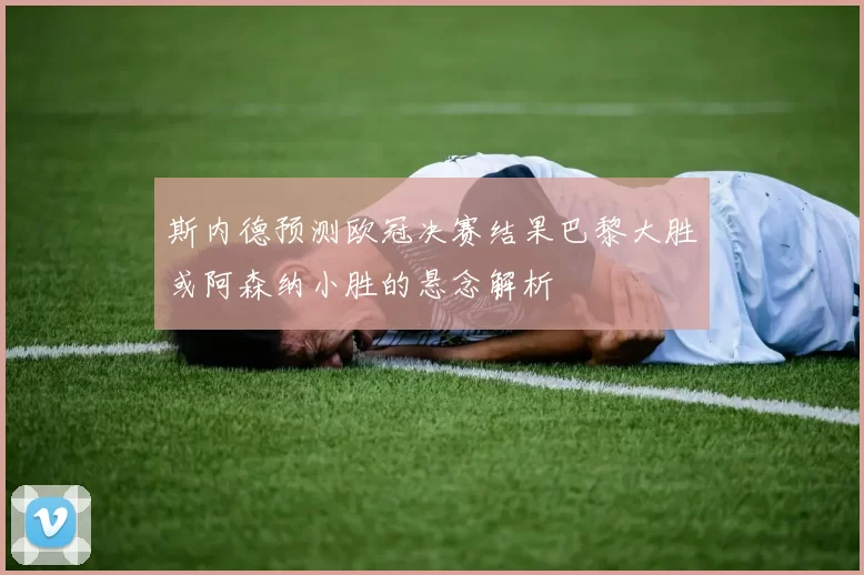 斯内德预测欧冠决赛结果巴黎大胜或阿森纳小胜的悬念解析