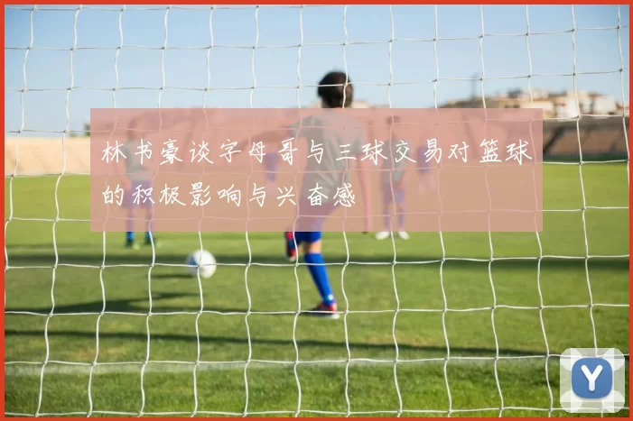 林书豪谈字母哥与三球交易对篮球的积极影响与兴奋感