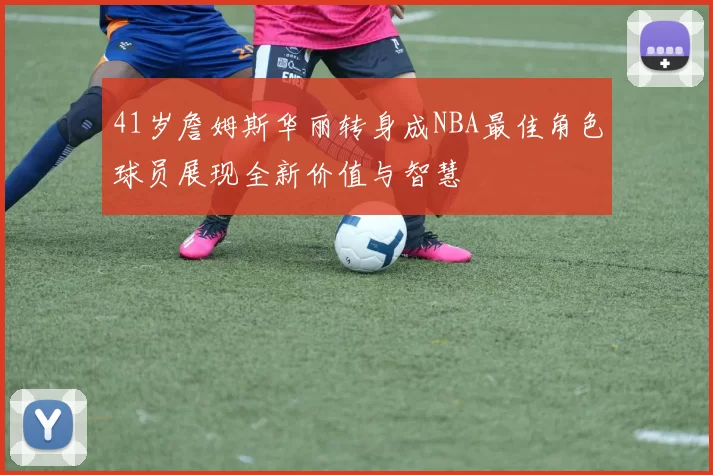 41岁詹姆斯华丽转身成NBA最佳角色球员展现全新价值与智慧