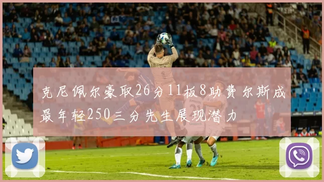 克尼佩尔豪取26分11板8助费尔斯成最年轻250三分先生展现潜力