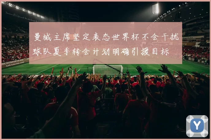 曼城主席坚定表态世界杯不会干扰球队夏季转会计划明确引援目标
