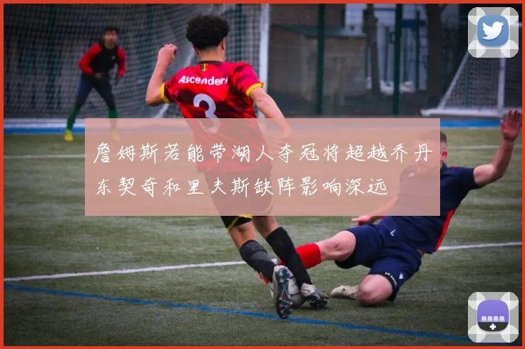 詹姆斯若能带湖人夺冠将超越乔丹东契奇和里夫斯缺阵影响深远