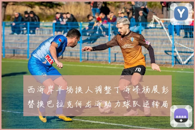 西海岸半场换人调整丁海峰杨展彭替换巴拉克何龙海助力球队逆转局势