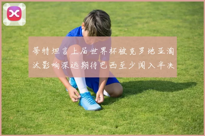 蒂特坦言上届世界杯被克罗地亚淘汰影响深远期待巴西至少闯入半决赛
