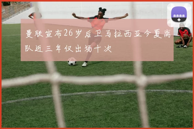 曼联宣布26岁后卫马拉西亚今夏离队近三年仅出场十次