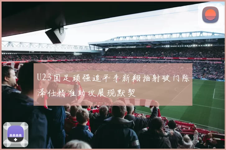 U23国足顽强追平李新翔抽射破门陈泽仕精准助攻展现默契