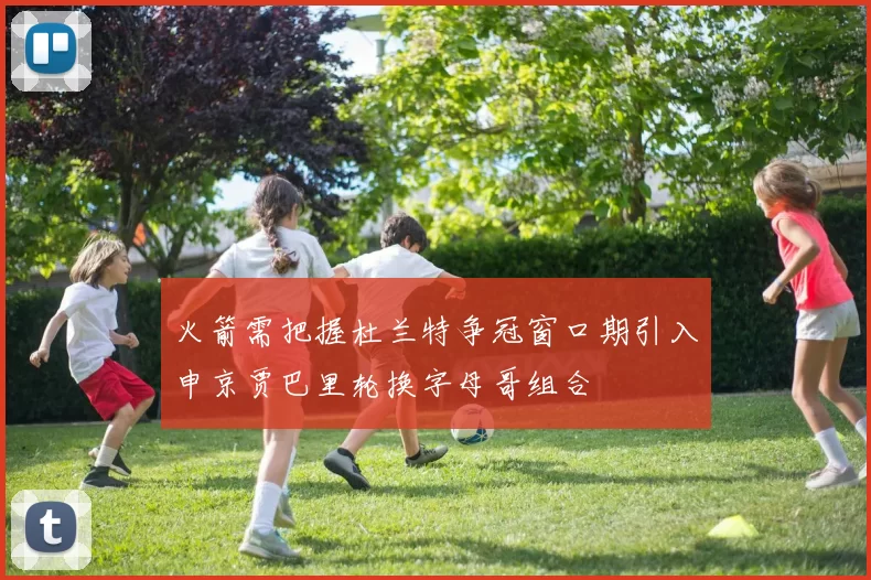 火箭需把握杜兰特争冠窗口期引入申京贾巴里轮换字母哥组合