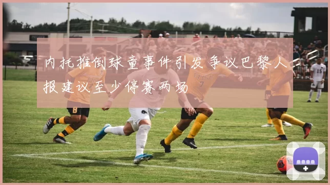 内托推倒球童事件引发争议巴黎人报建议至少停赛两场