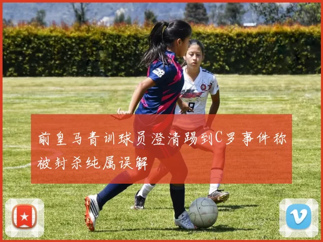 前皇马青训球员澄清踢到C罗事件称被封杀纯属误解