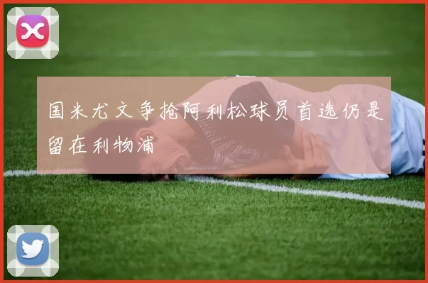 国米尤文争抢阿利松球员首选仍是留在利物浦