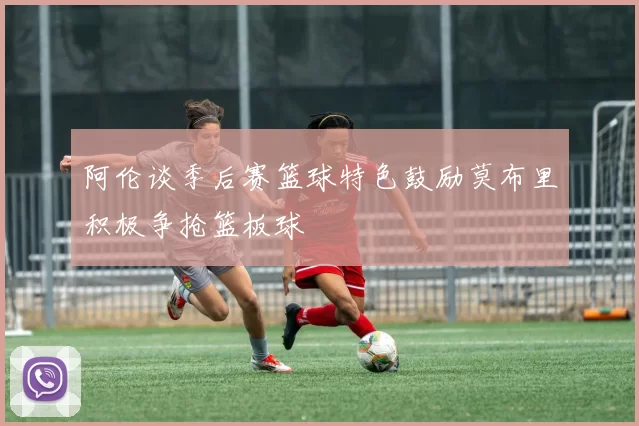 阿伦谈季后赛篮球特色鼓励莫布里积极争抢篮板球