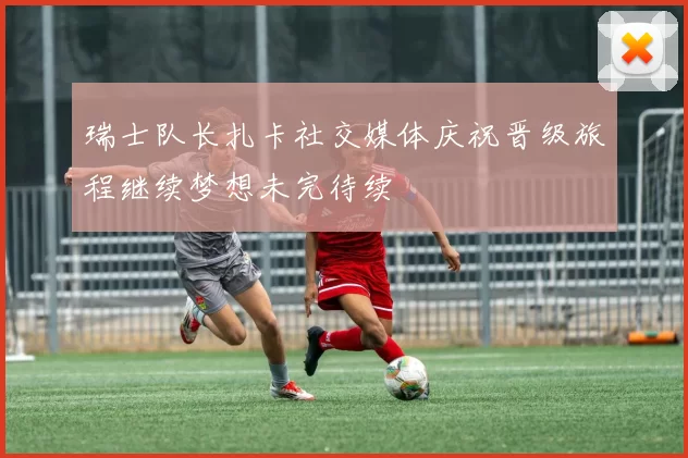 瑞士队长扎卡社交媒体庆祝晋级旅程继续梦想未完待续