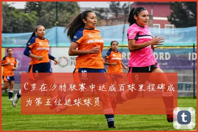 C罗在沙特联赛中达成百球里程碑成为第五位进球球员