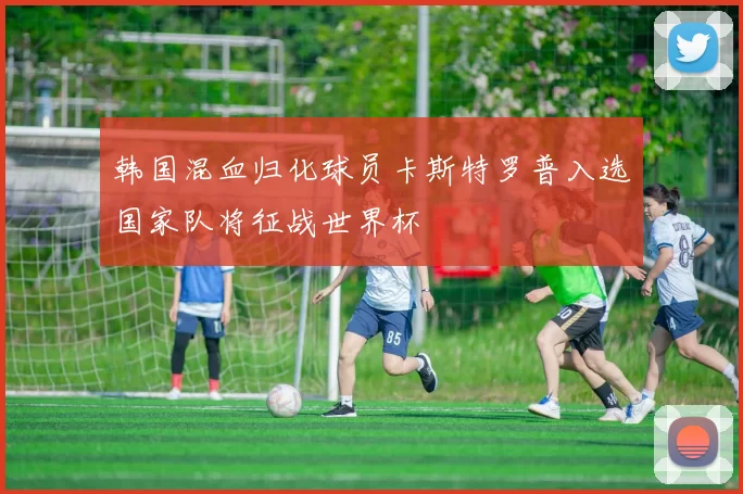 韩国混血归化球员卡斯特罗普入选国家队将征战世界杯