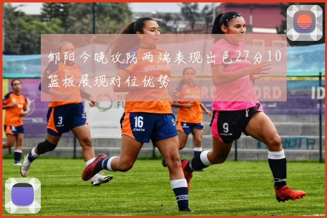 邹阳今晚攻防两端表现出色27分10篮板展现对位优势