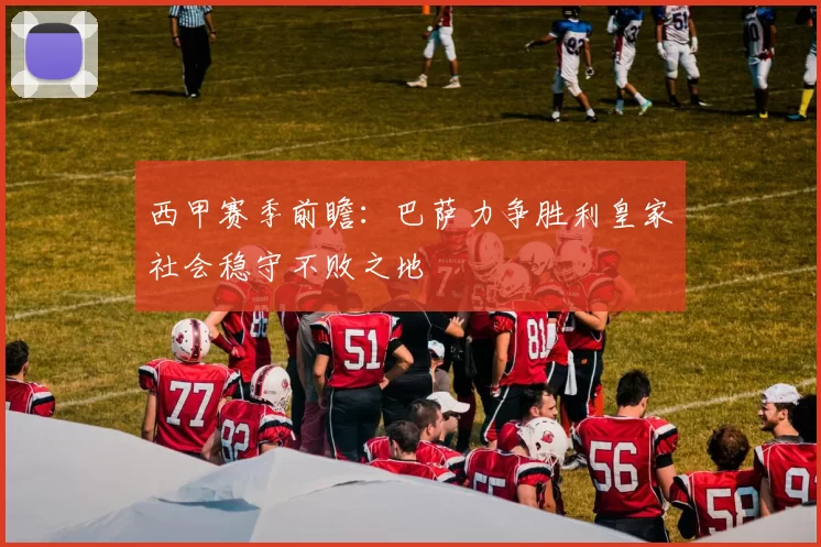 西甲赛季前瞻：巴萨力争胜利皇家社会稳守不败之地