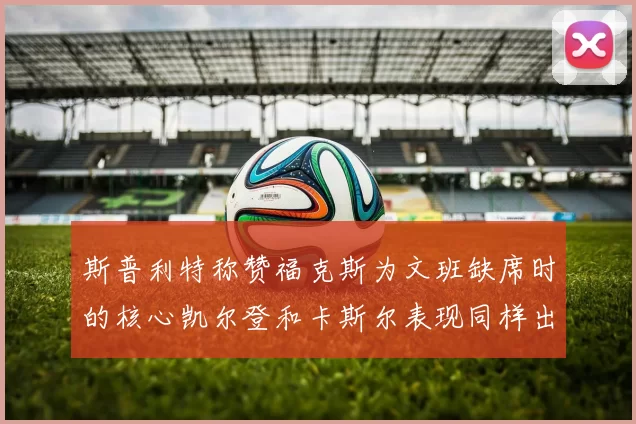 斯普利特称赞福克斯为文班缺席时的核心凯尔登和卡斯尔表现同样出色
