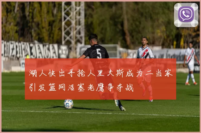 湖人快出手抢人里夫斯成为二当家引发篮网活塞老鹰争夺战