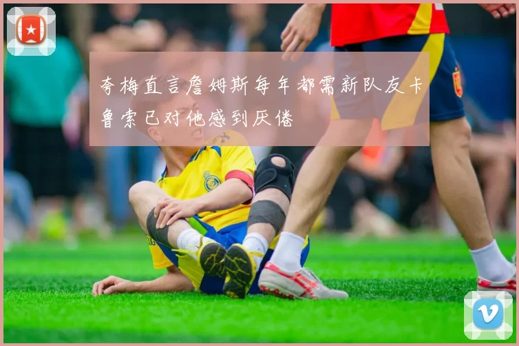 夸梅直言詹姆斯每年都需新队友卡鲁索已对他感到厌倦