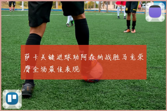 萨卡关键进球助阿森纳战胜马竞荣膺全场最佳表现