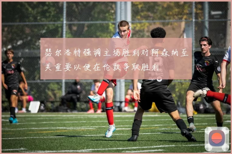 瑟尔洛特强调主场胜利对阿森纳至关重要以便在伦敦争取胜利
