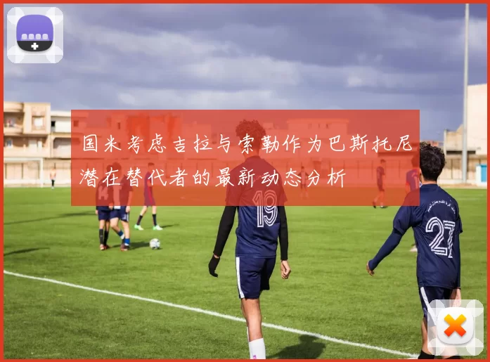 国米考虑吉拉与索勒作为巴斯托尼潜在替代者的最新动态分析