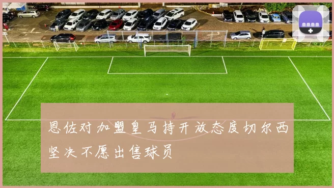 恩佐对加盟皇马持开放态度切尔西坚决不愿出售球员