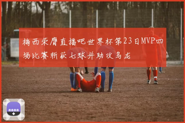 梅西荣膺直播吧世界杯第23日MVP四场比赛斩获七球并助攻乌龙