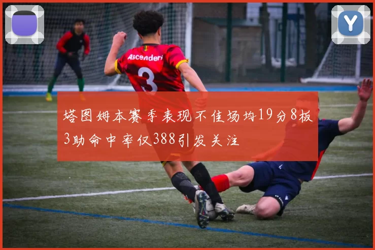 塔图姆本赛季表现不佳场均19分8板3助命中率仅388引发关注